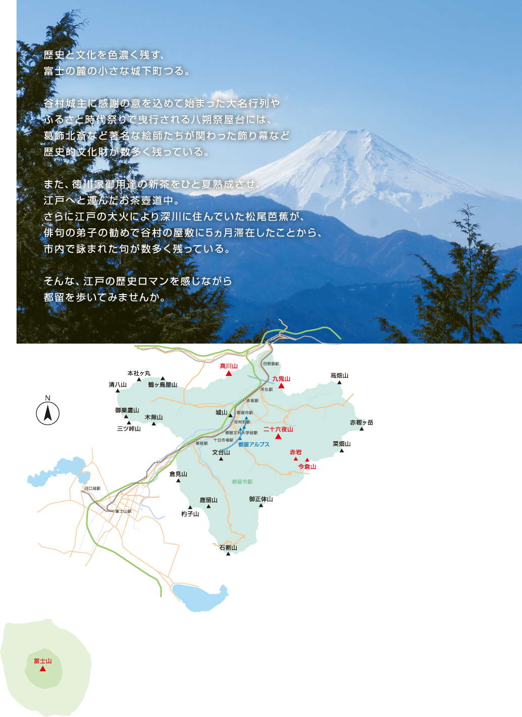 歴史と文化を色濃く残す、富士の麓の小さな城下町つる。谷村城主に感謝の意を込めて始まった大名行列やふるさと時代祭りで曳行される八朔祭屋台には、葛飾北斎など著名な絵師たちが関わった飾り幕など歴史的文化財が数多く残っている。また、徳川家御用達の新茶をひと夏熟成させ、江戸へと運んだお茶壺道中。さらに江戸の大火により深川に住んでいた松尾芭蕉が、俳句の弟子の勧めで谷村の屋敷に5ヵ月滞在したことから、市内で詠まれた句が数多く残っている。そんな、江戸の歴史ロマンを感じながら都留を歩いてみませんか。